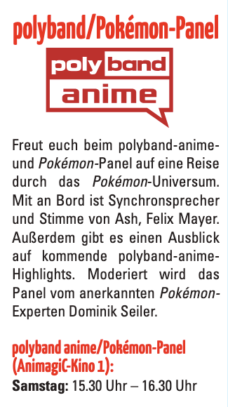 Ankündigung des polyband anime/Pokémon-Panels auf der AnimagiC. Das Panel bietet eine Reise durch das Pokémon-Universum mit Felix Mayer, der deutschen Stimme von Ash. Außerdem werden kommende polyband-anime-Highlights vorgestellt. Moderation durch Pokémon-Experten Dominik Seiler. Termin: Samstag, 15:30 Uhr – 16:30 Uhr im AnimagiC-Kino 1.